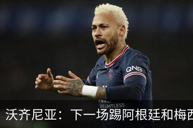 沃齐尼亚：下一场踢阿根廷和梅西是终极荣耀，出线那一刻我乐疯了